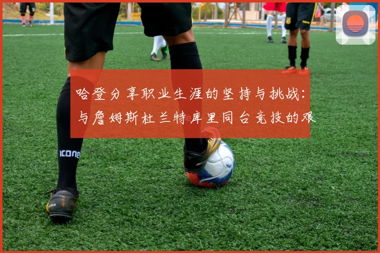 哈登分享职业生涯的坚持与挑战：与詹姆斯杜兰特库里同台竞技的艰辛