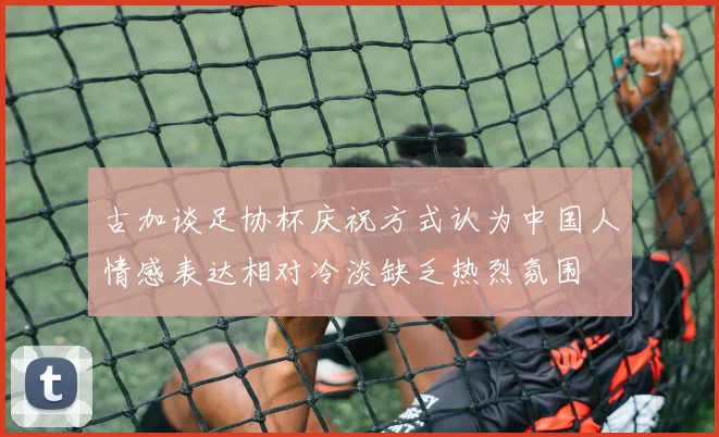 古加谈足协杯庆祝方式认为中国人情感表达相对冷淡缺乏热烈氛围