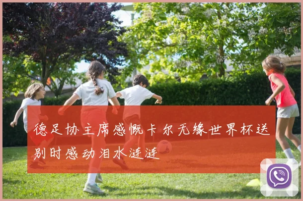 德足协主席感慨卡尔无缘世界杯送别时感动泪水涟涟