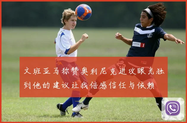 文班亚马称赞奥利尼克进攻眼光独到他的建议让我倍感信任与依赖