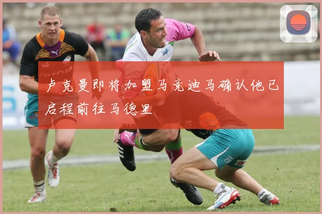 卢克曼即将加盟马竞迪马确认他已启程前往马德里