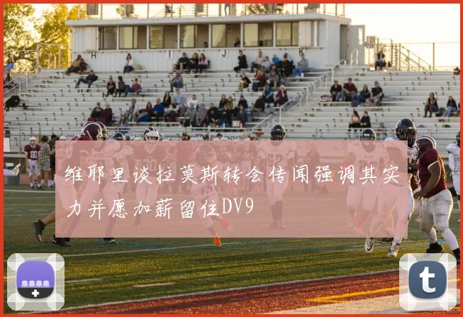 维耶里谈拉莫斯转会传闻强调其实力并愿加薪留住DV9