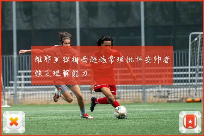 维耶里称梅西超越常理批评安帅者缺乏理解能力