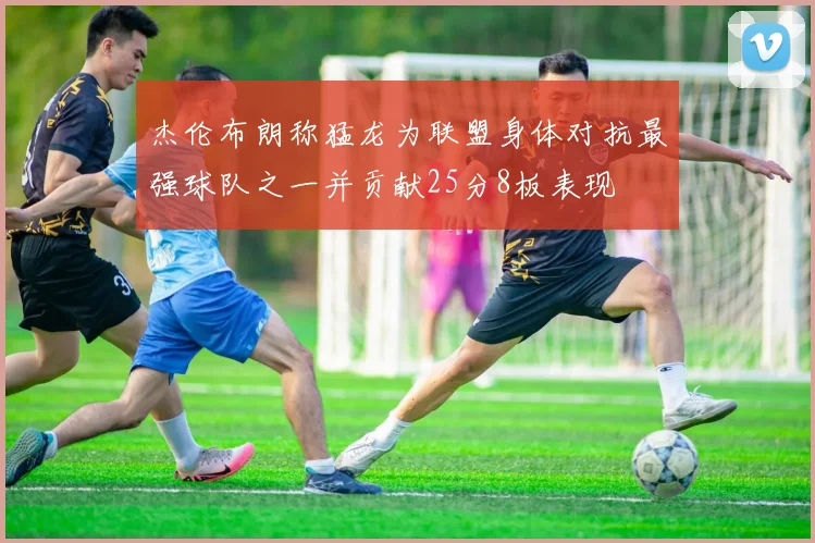 杰伦布朗称猛龙为联盟身体对抗最强球队之一并贡献25分8板表现