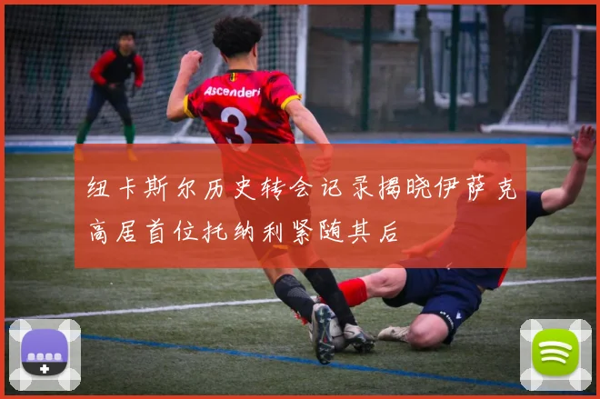 纽卡斯尔历史转会记录揭晓伊萨克高居首位托纳利紧随其后