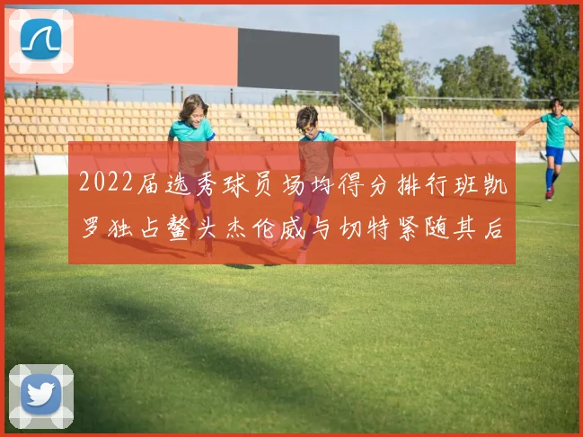 2022届选秀球员场均得分排行班凯罗独占鳌头杰伦威与切特紧随其后