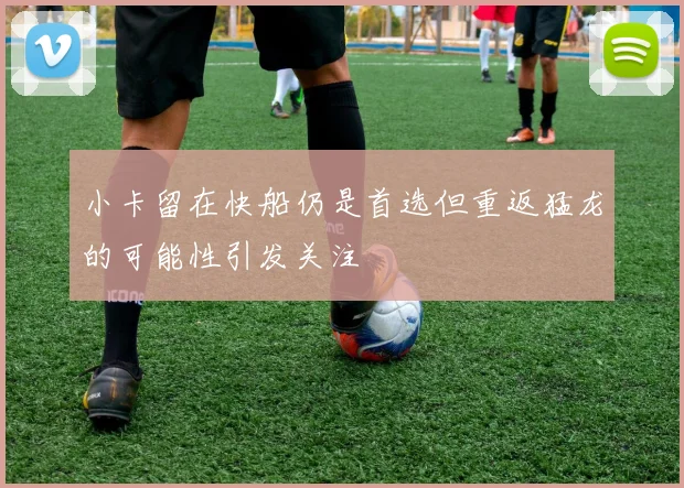 小卡留在快船仍是首选但重返猛龙的可能性引发关注