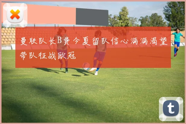 曼联队长B费今夏留队信心满满渴望带队征战欧冠