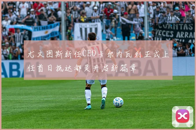 尤文图斯新任CEO卡尔内瓦利正式上任首日抵达都灵开启新篇章