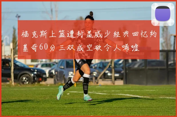 福克斯上篮遭封盖威少经典回忆约基奇60分三双成空砍令人唏嘘