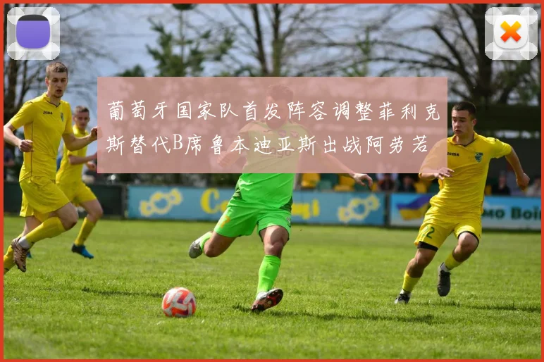 葡萄牙国家队首发阵容调整菲利克斯替代B席鲁本迪亚斯出战阿劳若