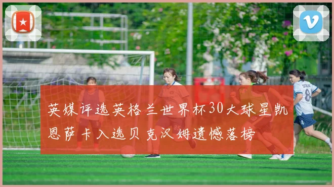 英媒评选英格兰世界杯30大球星凯恩萨卡入选贝克汉姆遗憾落榜